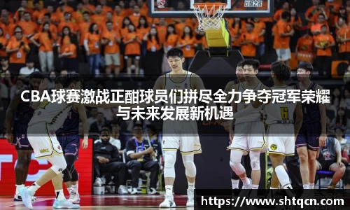 CBA球赛激战正酣球员们拼尽全力争夺冠军荣耀与未来发展新机遇